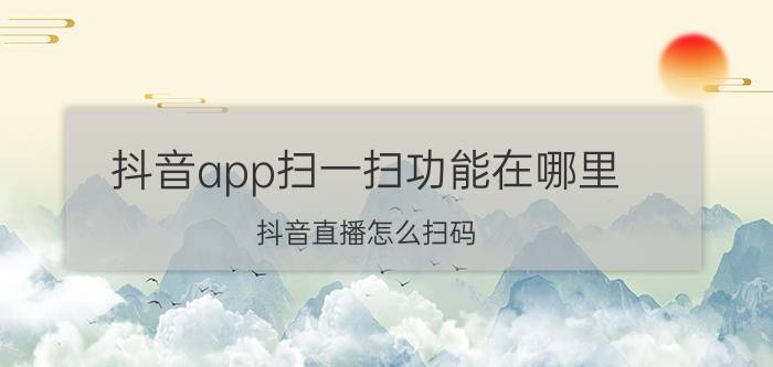 抖音app扫一扫功能在哪里 抖音直播怎么扫码？